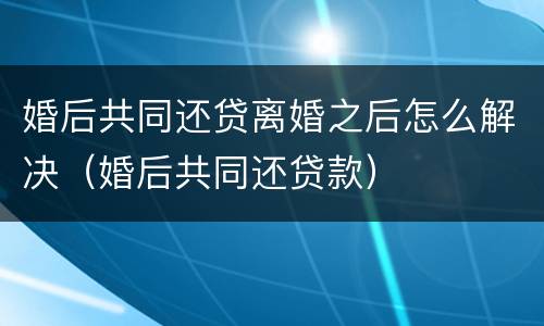 婚后共同还贷离婚之后怎么解决（婚后共同还贷款）