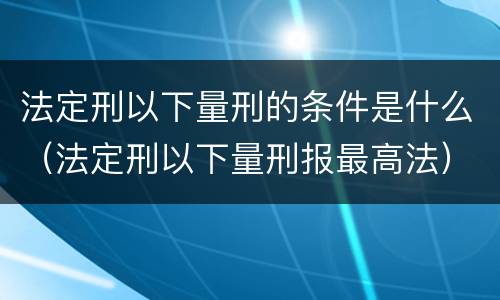 法定刑以下量刑的条件是什么（法定刑以下量刑报最高法）