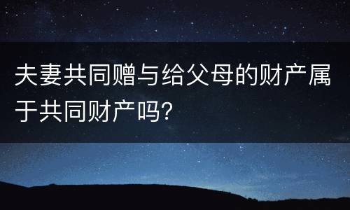 夫妻共同赠与给父母的财产属于共同财产吗？