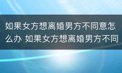 如果女方想离婚男方不同意怎么办 如果女方想离婚男方不同意怎么办理