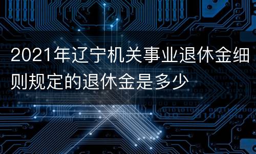 2021年辽宁机关事业退休金细则规定的退休金是多少