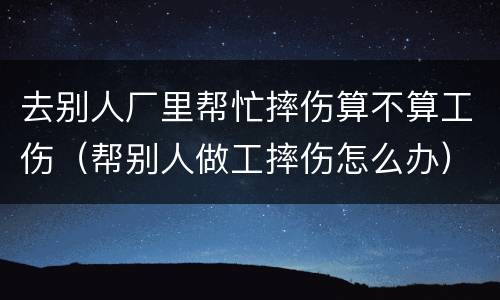 去别人厂里帮忙摔伤算不算工伤（帮别人做工摔伤怎么办）