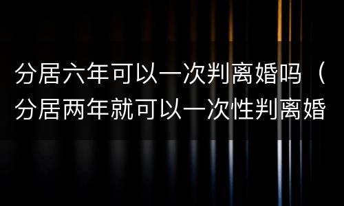 分居六年可以一次判离婚吗（分居两年就可以一次性判离婚了吗）