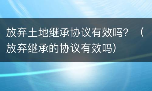 放弃土地继承协议有效吗？（放弃继承的协议有效吗）