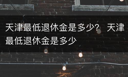 天津最低退休金是多少？ 天津最低退休金是多少