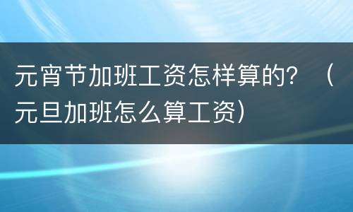 元宵节加班工资怎样算的？（元旦加班怎么算工资）