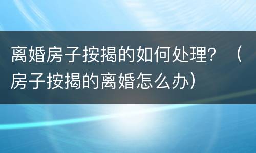 离婚房子按揭的如何处理？（房子按揭的离婚怎么办）