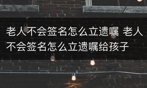 老人不会签名怎么立遗嘱 老人不会签名怎么立遗嘱给孩子