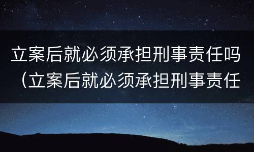 立案后就必须承担刑事责任吗（立案后就必须承担刑事责任吗法院）