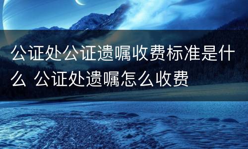 公证处公证遗嘱收费标准是什么 公证处遗嘱怎么收费