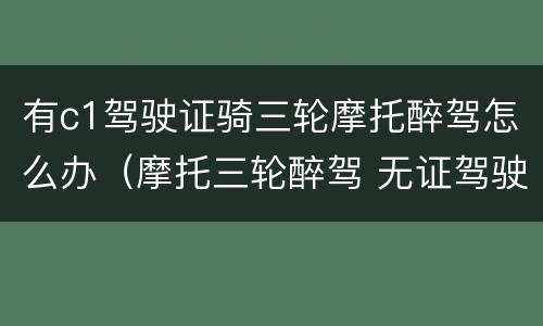 有c1驾驶证骑三轮摩托醉驾怎么办（摩托三轮醉驾 无证驾驶）