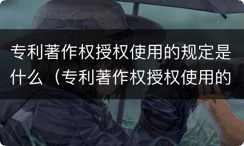 专利著作权授权使用的规定是什么（专利著作权授权使用的规定是什么法律）