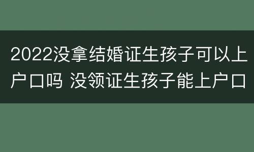 2022没拿结婚证生孩子可以上户口吗 没领证生孩子能上户口吗