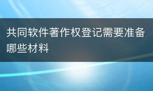 共同软件著作权登记需要准备哪些材料