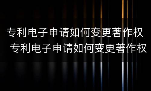 专利电子申请如何变更著作权 专利电子申请如何变更著作权人