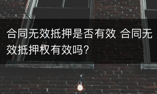 合同无效抵押是否有效 合同无效抵押权有效吗?