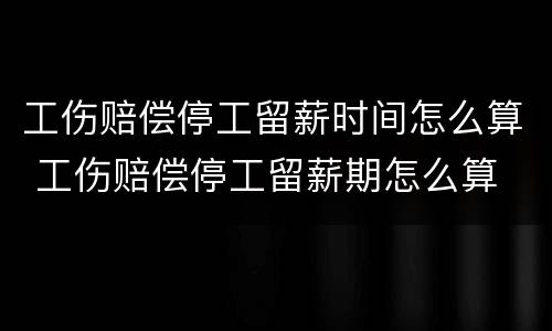 工伤赔偿停工留薪时间怎么算 工伤赔偿停工留薪期怎么算