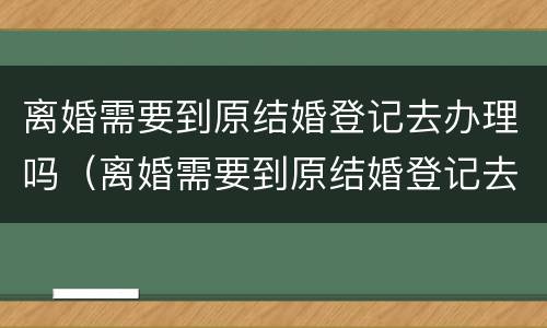 离婚需要到原结婚登记去办理吗（离婚需要到原结婚登记去办理吗需要多久）