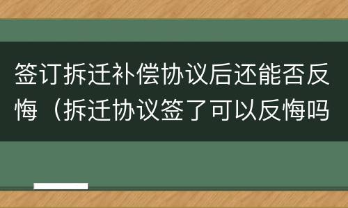 签订拆迁补偿协议后还能否反悔（拆迁协议签了可以反悔吗）