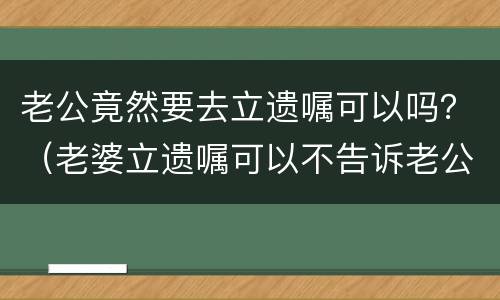 老公竟然要去立遗嘱可以吗？（老婆立遗嘱可以不告诉老公吗）