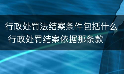 行政处罚法结案条件包括什么 行政处罚结案依据那条款