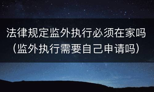 法律规定监外执行必须在家吗（监外执行需要自己申请吗）