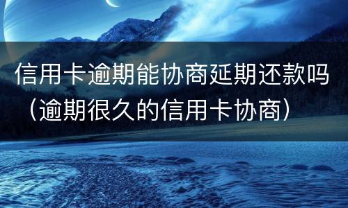 信用卡逾期能协商延期还款吗（逾期很久的信用卡协商）