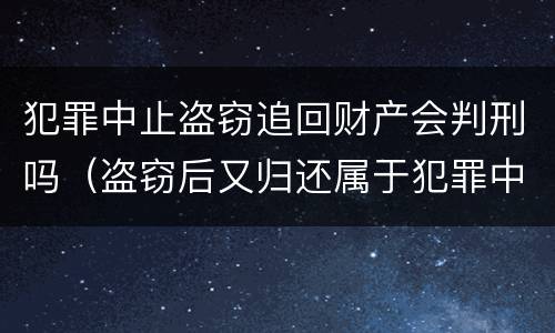 犯罪中止盗窃追回财产会判刑吗（盗窃后又归还属于犯罪中止吗）