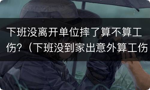 下班没离开单位摔了算不算工伤?（下班没到家出意外算工伤吗）