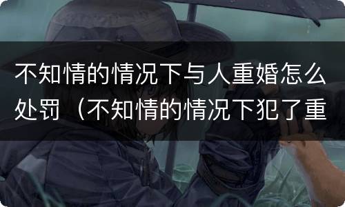 不知情的情况下与人重婚怎么处罚（不知情的情况下犯了重婚罪会被判刑吗）