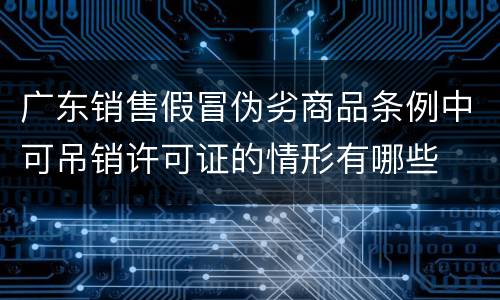 广东销售假冒伪劣商品条例中可吊销许可证的情形有哪些