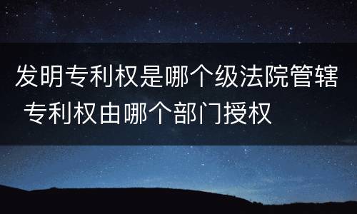 发明专利权是哪个级法院管辖 专利权由哪个部门授权