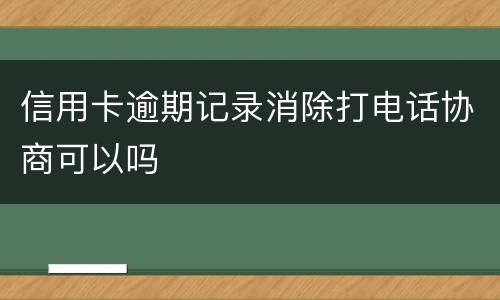 信用卡逾期记录消除打电话协商可以吗