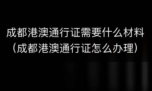 成都港澳通行证需要什么材料（成都港澳通行证怎么办理）