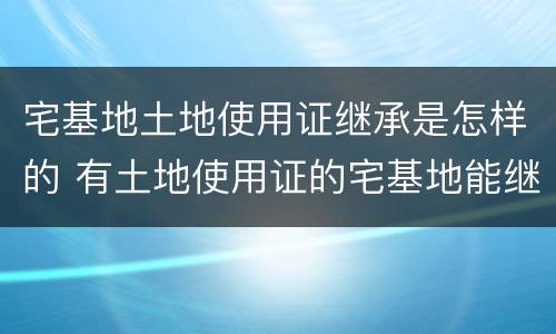 宅基地土地使用证继承是怎样的 有土地使用证的宅基地能继承吗?