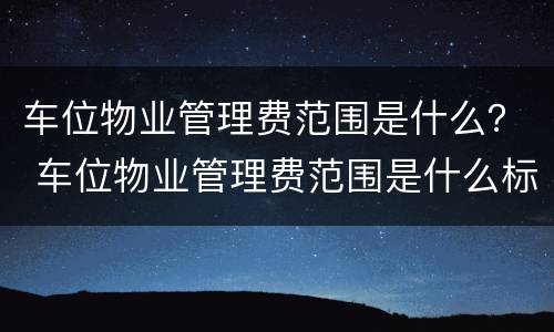 车位物业管理费范围是什么？ 车位物业管理费范围是什么标准