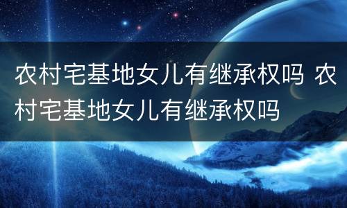 农村宅基地女儿有继承权吗 农村宅基地女儿有继承权吗