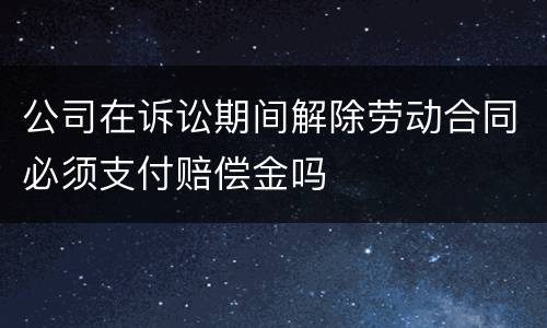 公司在诉讼期间解除劳动合同必须支付赔偿金吗