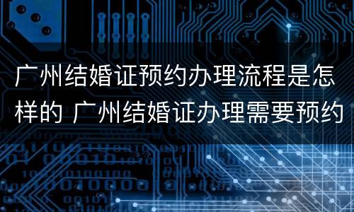 广州结婚证预约办理流程是怎样的 广州结婚证办理需要预约吗