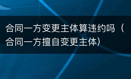 合同一方变更主体算违约吗（合同一方擅自变更主体）