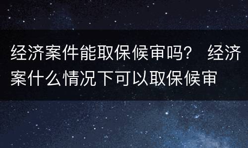 经济案件能取保候审吗？ 经济案什么情况下可以取保候审