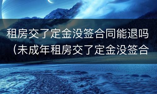 租房交了定金没签合同能退吗（未成年租房交了定金没签合同能退吗）