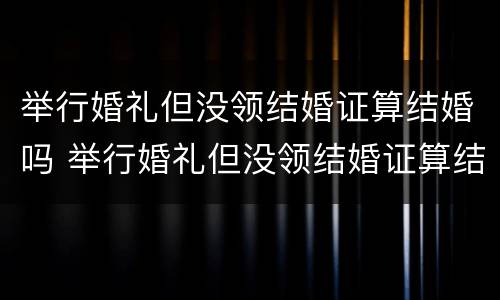 举行婚礼但没领结婚证算结婚吗 举行婚礼但没领结婚证算结婚吗知乎