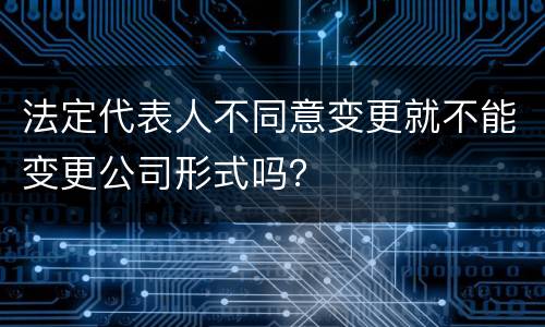 法定代表人不同意变更就不能变更公司形式吗？