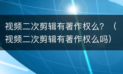 视频二次剪辑有著作权么？（视频二次剪辑有著作权么吗）