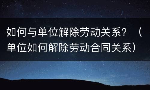 如何与单位解除劳动关系？（单位如何解除劳动合同关系）