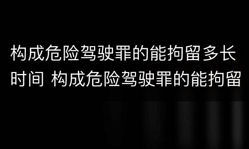 构成危险驾驶罪的能拘留多长时间 构成危险驾驶罪的能拘留多长时间判刑