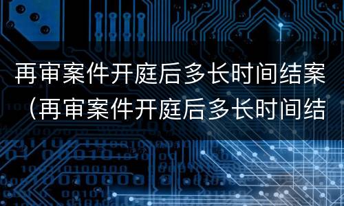 再审案件开庭后多长时间结案（再审案件开庭后多长时间结案啊）