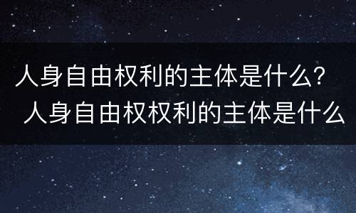 人身自由权利的主体是什么？ 人身自由权权利的主体是什么