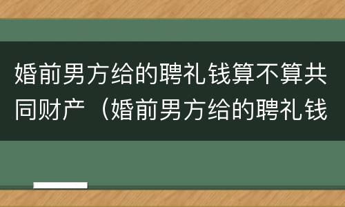 婚前男方给的聘礼钱算不算共同财产（婚前男方给的聘礼钱算不算共同财产呢）